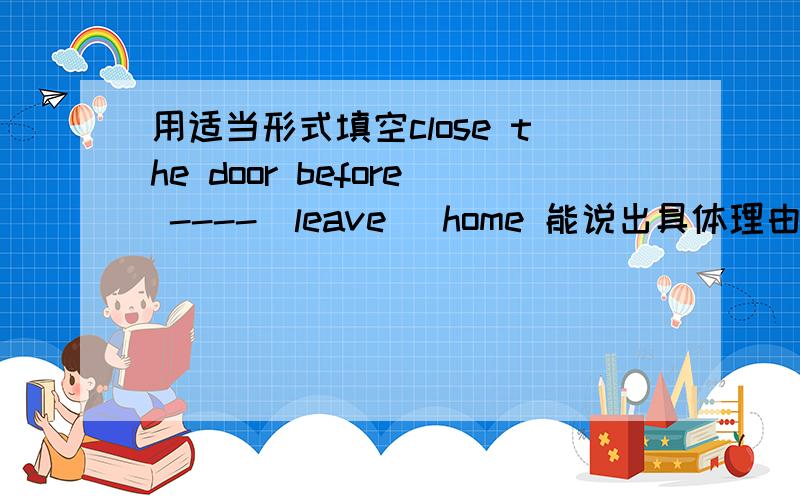 用适当形式填空close the door before ----(leave) home 能说出具体理由吗?