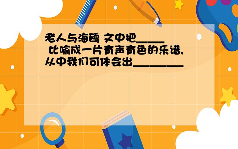 老人与海鸥 文中把_____ 比喻成一片有声有色的乐谱,从中我们可体会出_________