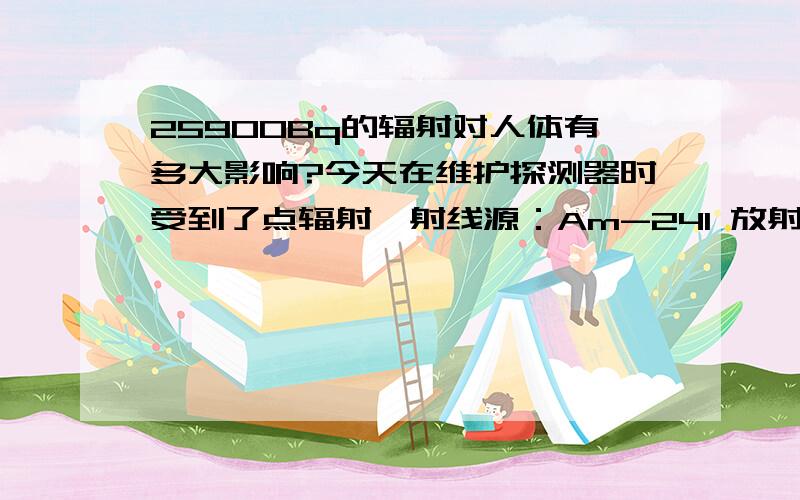 25900Bq的辐射对人体有多大影响?今天在维护探测器时受到了点辐射,射线源：Am-241 放射性活度：0.7μCi(25900Bq) 与辐射中心距离：2cm 持续时间：30min 但只是很接近,并未沾染放射性物质.请问吸收