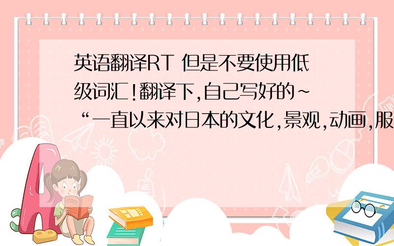 英语翻译RT 但是不要使用低级词汇!翻译下,自己写好的~“一直以来对日本的文化,景观,动画,服饰等特别有兴趣,所以我很向往去学习进修,体验感受日本的风土民情.自己的大学专业是动画,而日