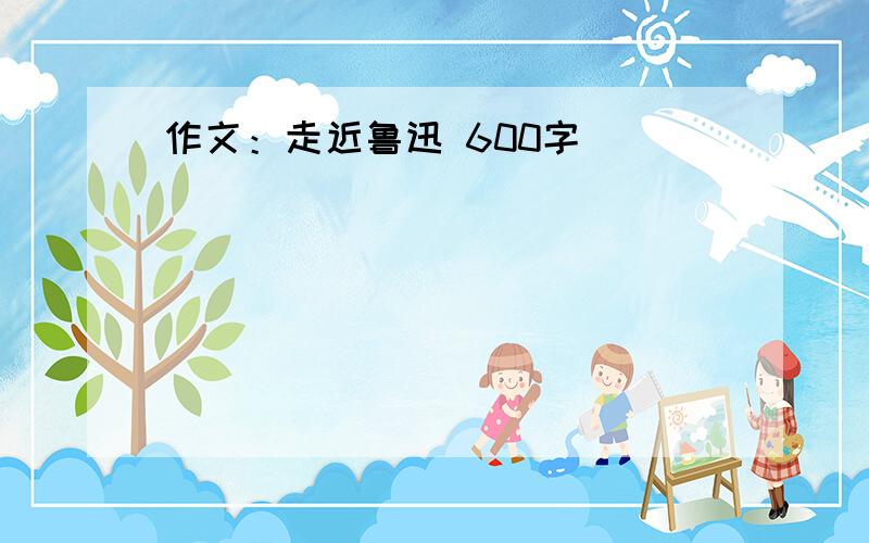 作文：走近鲁迅 600字