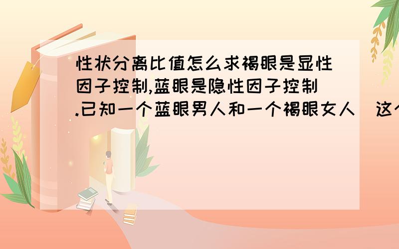 性状分离比值怎么求褐眼是显性因子控制,蓝眼是隐性因子控制.已知一个蓝眼男人和一个褐眼女人（这个女人的母亲是蓝眼）结婚,这对夫妇生下蓝眼女孩的可能性是：A、1/2 B、1/4 C、1/8 D、1/6