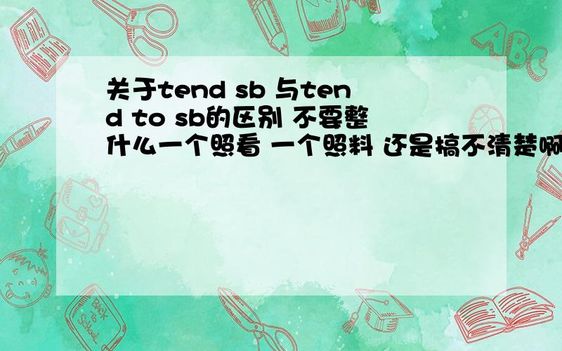 关于tend sb 与tend to sb的区别 不要整什么一个照看 一个照料 还是搞不清楚啊 叩谢……