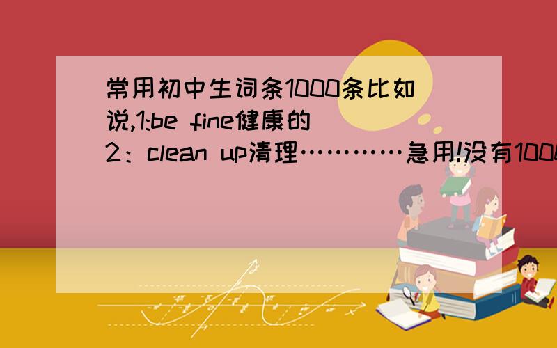 常用初中生词条1000条比如说,1:be fine健康的2：clean up清理…………急用!没有1000条也没关系,反正越多越好!