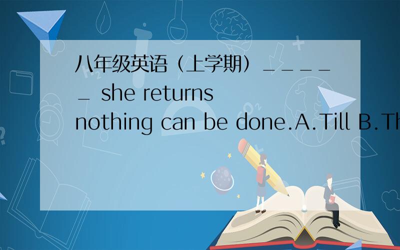 八年级英语（上学期）_____ she returns nothing can be done.A.Till B.That C.Until D.WhetherDo you know ____will be our class teather?A.whom B.that C.who D.whichWhy didn't you answer the teather's question when you _____in class,David?A.were a