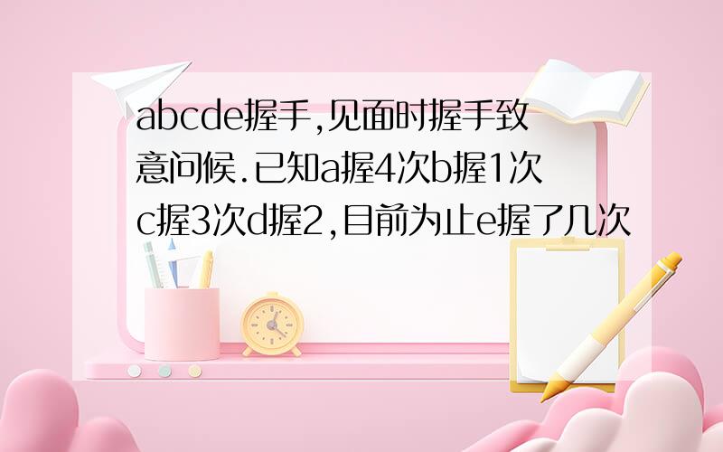 abcde握手,见面时握手致意问候.已知a握4次b握1次c握3次d握2,目前为止e握了几次