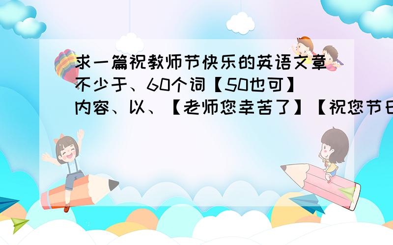 求一篇祝教师节快乐的英语文章不少于、60个词【50也可】内容、以、【老师您幸苦了】【祝您节日快乐】为主题、、尽量说一些优美的词语、