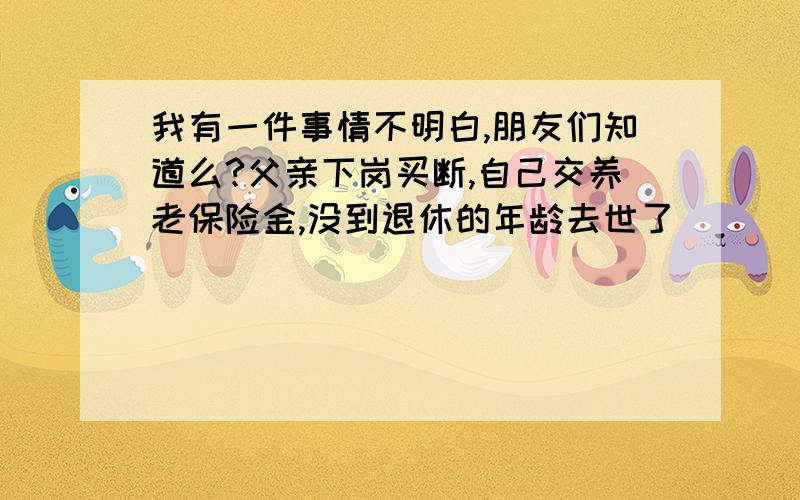 我有一件事情不明白,朋友们知道么?父亲下岗买断,自己交养老保险金,没到退休的年龄去世了