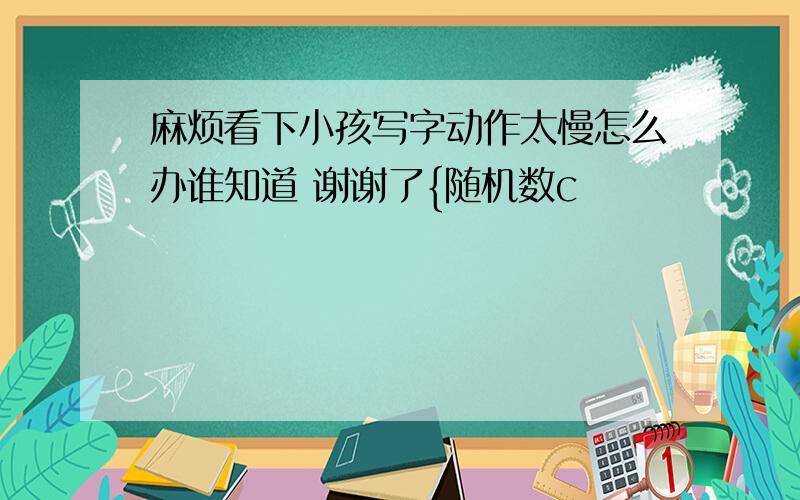 麻烦看下小孩写字动作太慢怎么办谁知道 谢谢了{随机数c