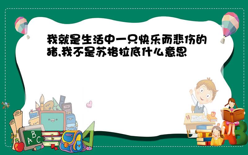 我就是生活中一只快乐而悲伤的猪,我不是苏格拉底什么意思