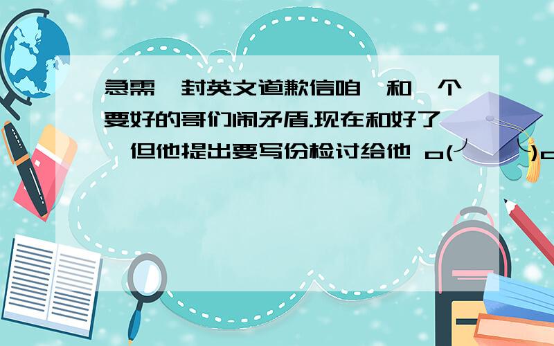 急需一封英文道歉信咱、和一个要好的哥们闹矛盾.现在和好了,但他提出要写份检讨给他 o(╯□╰)o内容大概···他明明很爷们,我却说他可爱= =|||其实就这么点,我自己也写不出,【英文的哦!