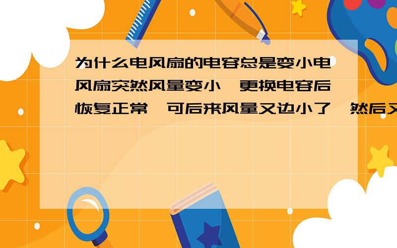 为什么电风扇的电容总是变小电风扇突然风量变小,更换电容后恢复正常,可后来风量又边小了,然后又更换了一个2.0UF的电容（原先是1.5UF的）用了一段时间风量又变小了.再后来就并联了两个1.