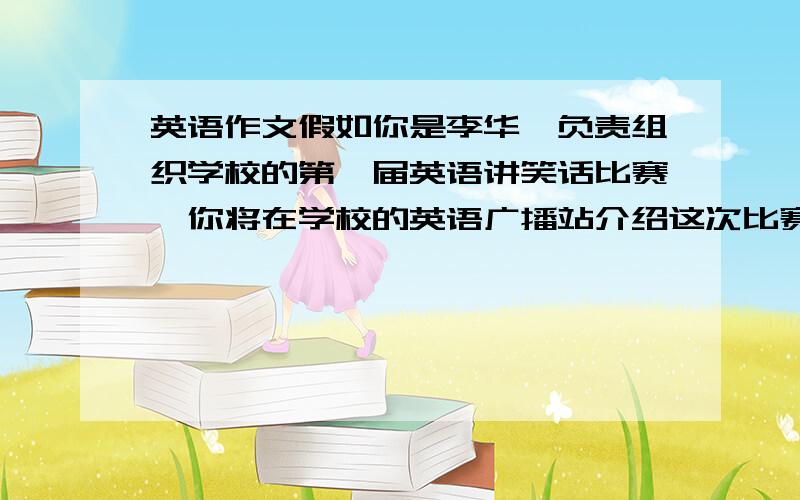 英语作文假如你是李华,负责组织学校的第一届英语讲笑话比赛,你将在学校的英语广播站介绍这次比赛.说明比赛意义：如提高英语听说能力,了解英国文化.说明比赛注意事项：如每人讲笑话