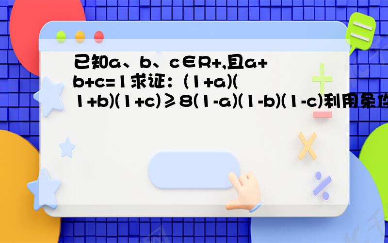 已知a、b、c∈R+,且a+b+c=1求证：(1+a)(1+b)(1+c)≥8(1-a)(1-b)(1-c)利用条件a+b+c=1，应该是用a+b+c代替1