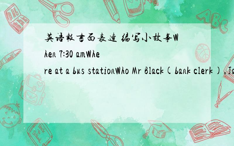 英语报书面表达 编写小故事When 7:30 amWhere at a bus stationWho Mr Black(bank clerk),Jack(thief)and a policemanWhat Jack is stealing(偷）Mr Black's wallet(钱包）请根据以上的信息,编写出一个小故事要求:70词左右.开