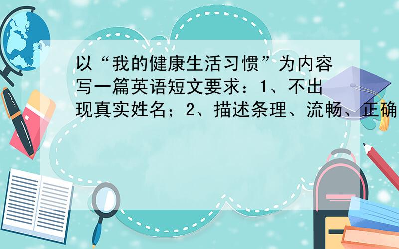 以“我的健康生活习惯”为内容写一篇英语短文要求：1、不出现真实姓名；2、描述条理、流畅、正确；3、至少40个词汇