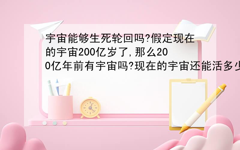 宇宙能够生死轮回吗?假定现在的宇宙200亿岁了,那么200亿年前有宇宙吗?现在的宇宙还能活多少年?灭亡之后还有宇宙吗?