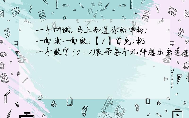 一个测试,马上知道你的年龄!一面读一面做:【1】首先,挑一个数字(0 －7)表示每个礼拜想出去走走的次数 【2】把这个数字乘上2 【3】然后加上5 【4】再乘以50 【5】如果你今年的生日已经过了