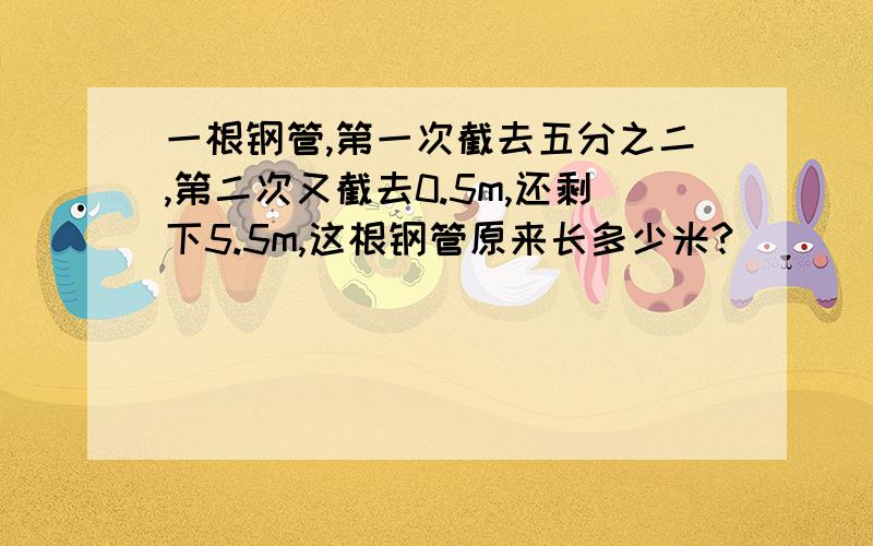 一根钢管,第一次截去五分之二,第二次又截去0.5m,还剩下5.5m,这根钢管原来长多少米?