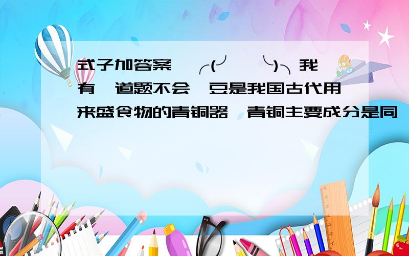 式子加答案,╭(╯^╰)╮我有一道题不会,豆是我国古代用来盛食物的青铜器,青铜主要成分是同、锡等金属.经测算,在2号豆里,铜质量是10分之1千克,占总质量的3分之2.2号豆的质量是1号豆的4分