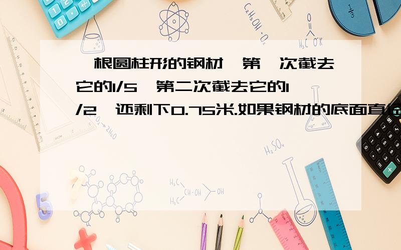 一根圆柱形的钢材,第一次截去它的1/5,第二次截去它的1/2,还剩下0.75米.如果钢材的底面直径是8厘米,100根这样的钢材体积是多少?每立方厘米的钢重7.8克,这些钢材重多少吨?