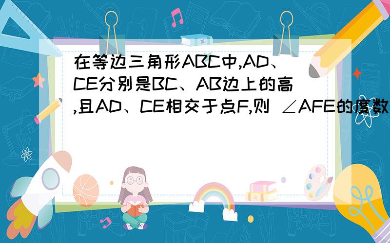 在等边三角形ABC中,AD、CE分别是BC、AB边上的高,且AD、CE相交于点F,则 ∠AFE的度数是什么?若点D、E分别在BC、AB上运,要使结论(1)成立,请你猜想一下BD与AE应满足什么数量关系,并给出证明