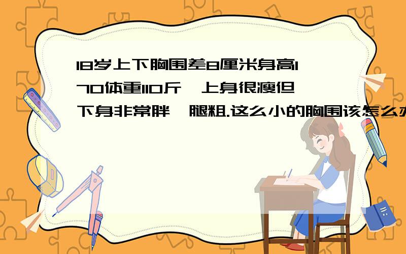 18岁上下胸围差8厘米身高170体重110斤,上身很瘦但下身非常胖,腿粗.这么小的胸围该怎么办?同班女孩的胸围都比我大,弄得我夏天都不好意思穿短袖.以后还会长吗?