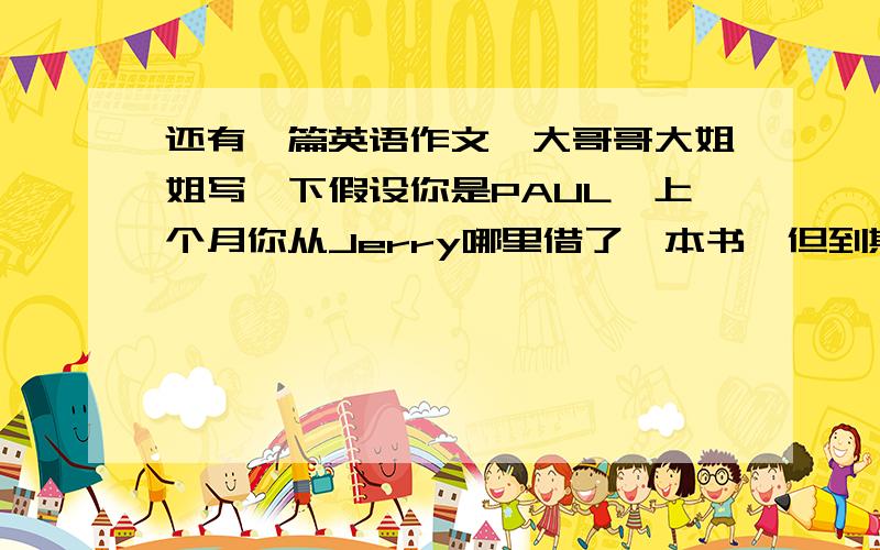 还有一篇英语作文,大哥哥大姐姐写一下假设你是PAUL,上个月你从Jerry哪里借了一本书,但到期不能归还.写一封信向Jerry表示歉意,并说明原因.80词左右.