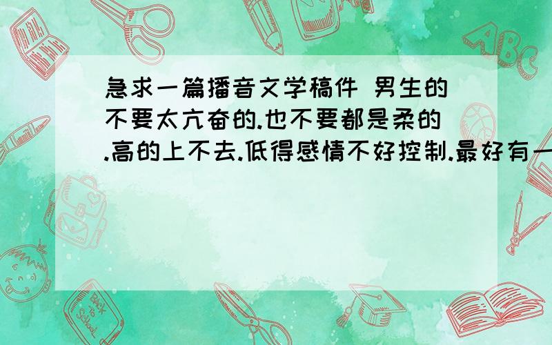 急求一篇播音文学稿件 男生的不要太亢奋的.也不要都是柔的.高的上不去.低得感情不好控制.最好有一点点高潮.青春点的.我现在处于变声的最后时期.声音有一点点点点沙.不要名家名篇