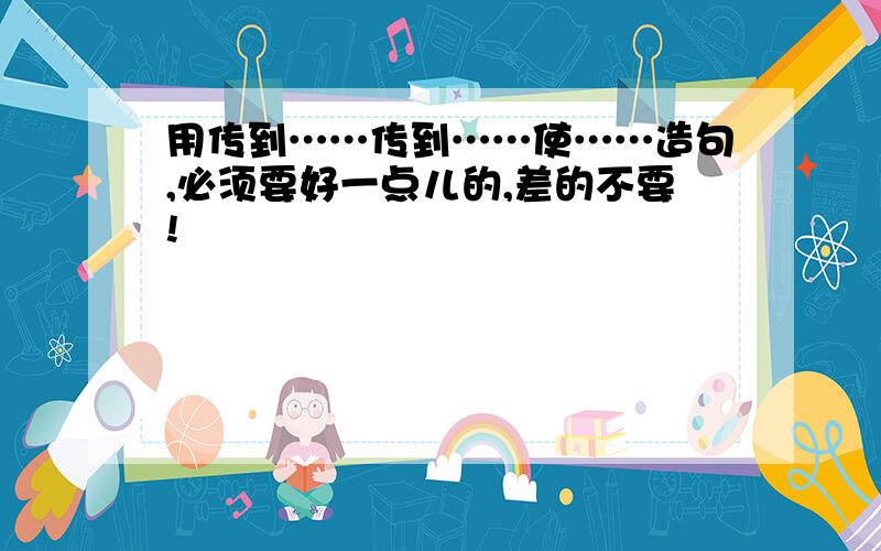 用传到……传到……使……造句,必须要好一点儿的,差的不要!