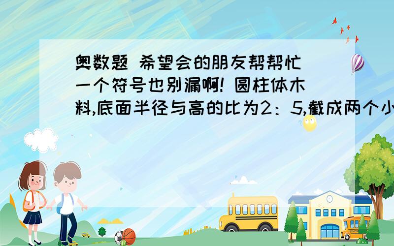 奥数题 希望会的朋友帮帮忙 一个符号也别漏啊! 圆柱体木料,底面半径与高的比为2：5,截成两个小圆柱体后圆柱体木料,底面半径与高的比为2：5,截成两个小圆柱体后,表面积的和是108平方厘米