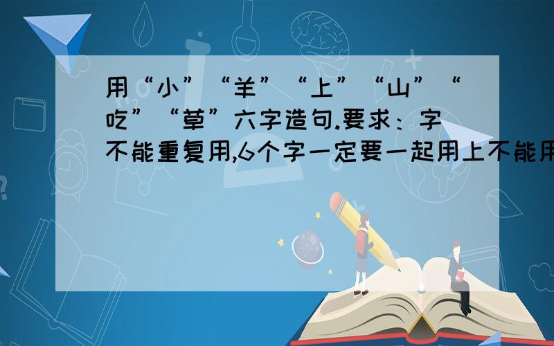 用“小”“羊”“上”“山”“吃”“草”六字造句.要求：字不能重复用,6个字一定要一起用上不能用多不能用少.句子通顺有意义.10句以上~越多越好