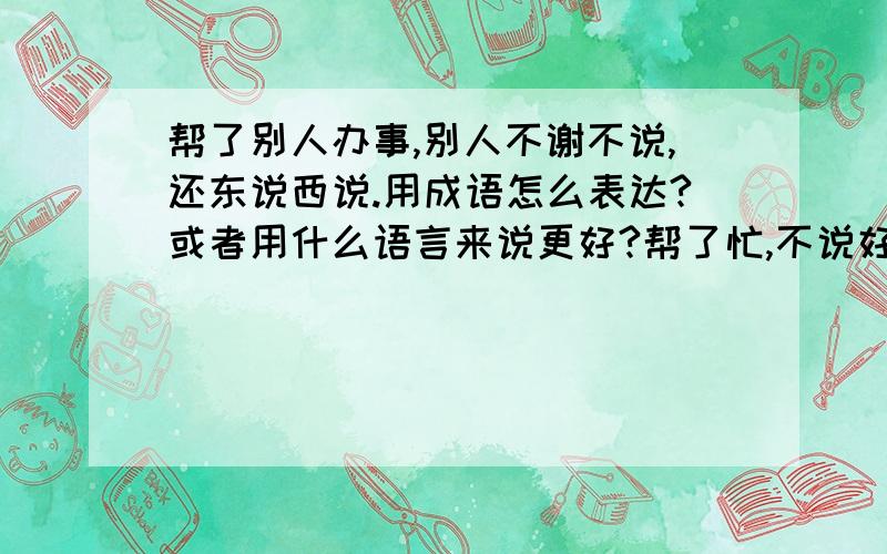 帮了别人办事,别人不谢不说,还东说西说.用成语怎么表达?或者用什么语言来说更好?帮了忙,不说好,好像是应该帮他似的.用什么语言来说他这种人?