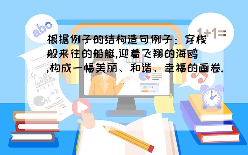 根据例子的结构造句例子：穿梭般来往的船艇,迎着飞翔的海鸥,构成一幅美丽、和谐、幸福的画卷.