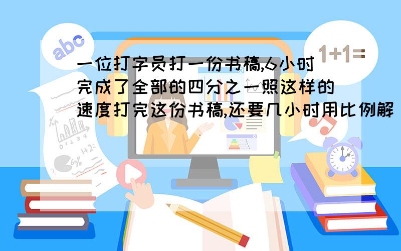 一位打字员打一份书稿,6小时完成了全部的四分之一照这样的速度打完这份书稿,还要几小时用比例解