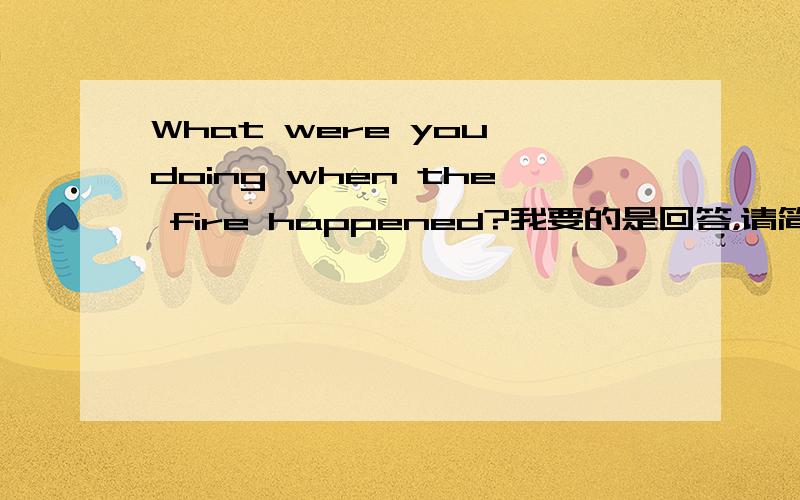 What were you doing when the fire happened?我要的是回答，请简介一点