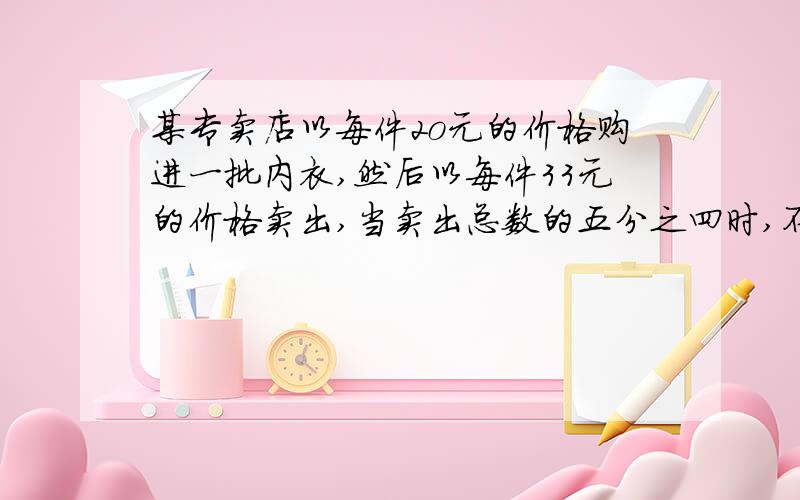 某专卖店以每件2o元的价格购进一批内衣,然后以每件33元的价格卖出,当卖出总数的五分之四时,不但收回了全部成本,还盈利l28元,这批内衣有多少件