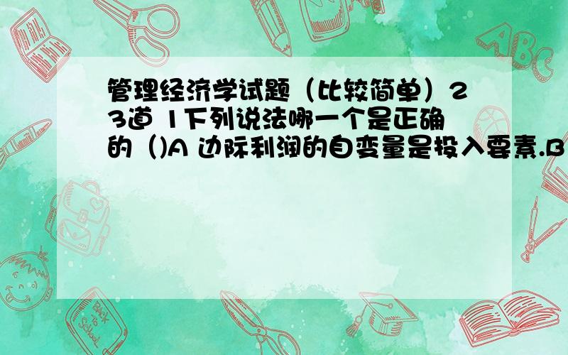 管理经济学试题（比较简单）23道 1下列说法哪一个是正确的（)A 边际利润的自变量是投入要素.B 边际利润与边际产量的自变量是相同的.C 边际产量的自变量是产量.D 边际利润的自变量是产量