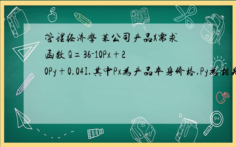 管理经济学 某公司产品X需求函数 Q=36-10Px+20Py+0.04I,其中Px为产品本身价格,Py为相关产品价格,I为居民收入 当Px=10 Py=16 I=4000时 产品X的交叉弹性