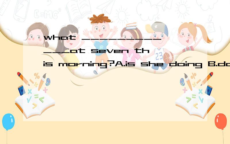 what ____________at seven this morning?A.is she doing B.does she do C.did she D.was she doing