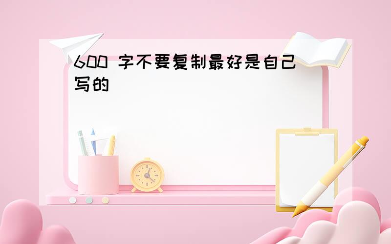 600 字不要复制最好是自己写的