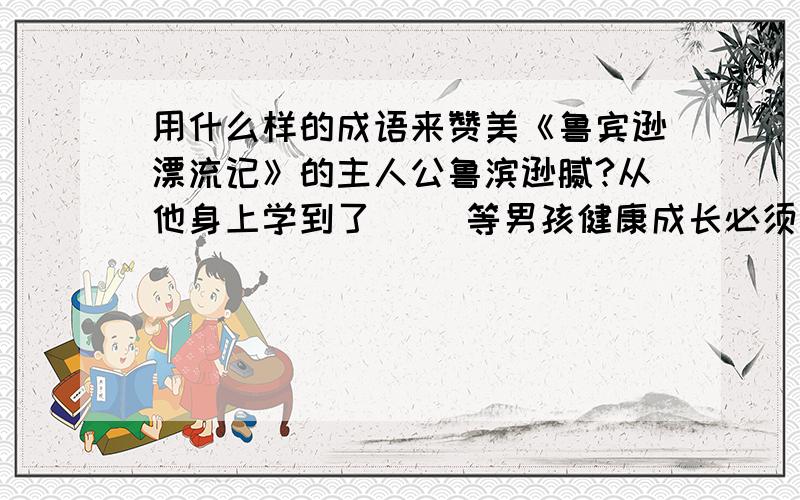 用什么样的成语来赞美《鲁宾逊漂流记》的主人公鲁滨逊腻?从他身上学到了（ ）等男孩健康成长必须具有的能注意咯,是两个问题,第一个问题是用三个成语来赞美鲁滨逊哦.从他身上学到了