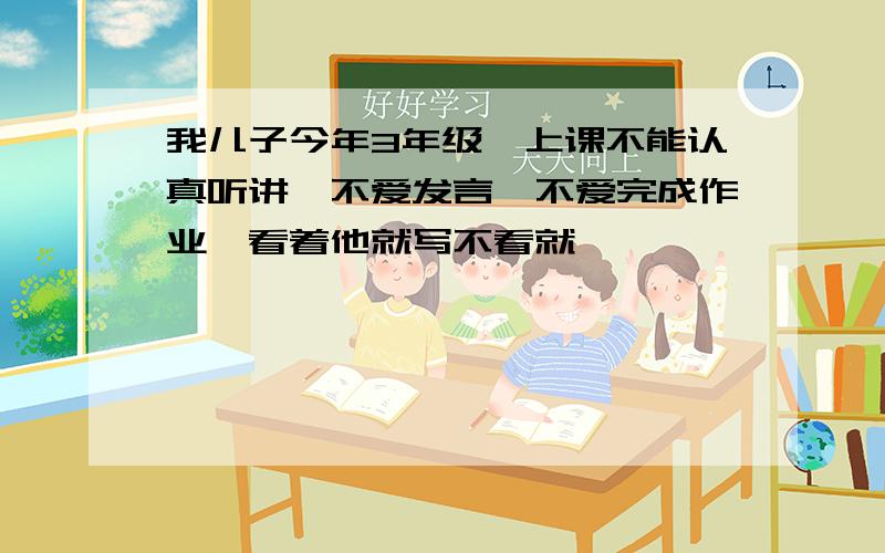我儿子今年3年级,上课不能认真听讲,不爱发言,不爱完成作业,看着他就写不看就