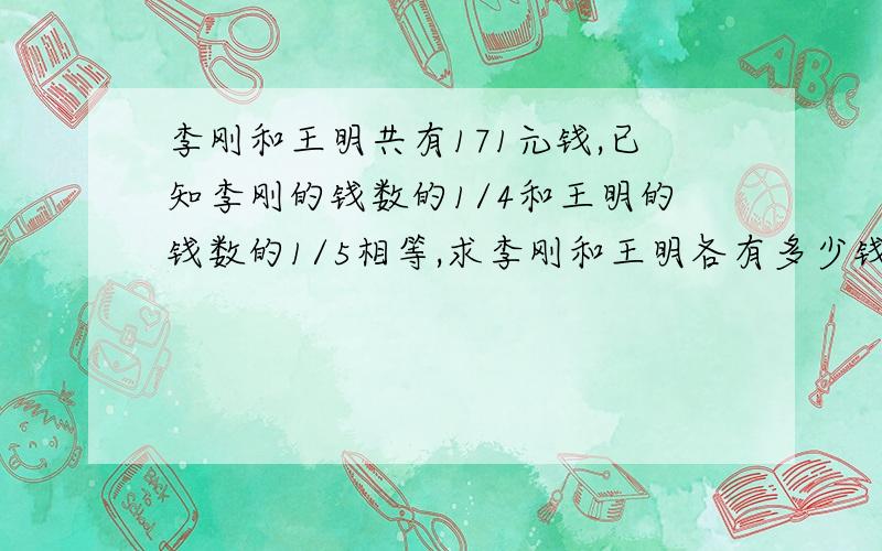 李刚和王明共有171元钱,已知李刚的钱数的1/4和王明的钱数的1/5相等,求李刚和王明各有多少钱?