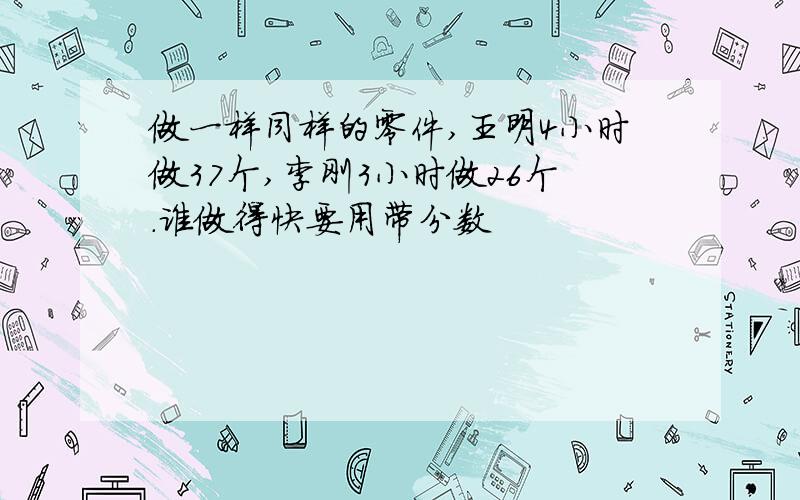 做一样同样的零件,王明4小时做37个,李刚3小时做26个.谁做得快要用带分数