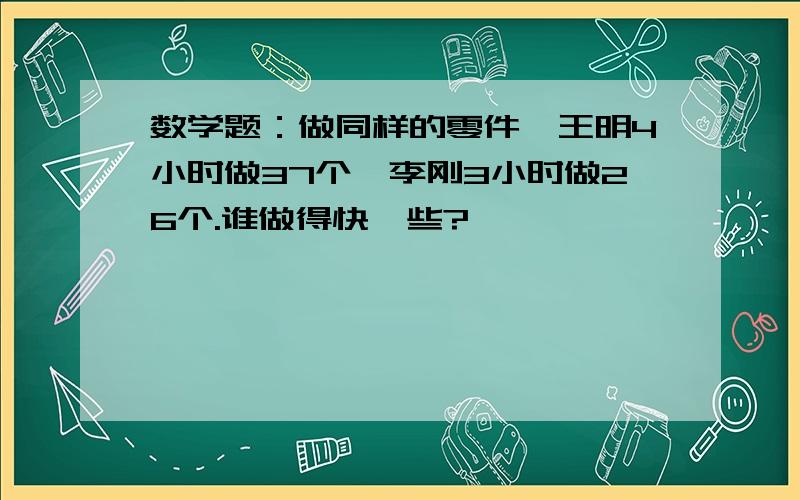 数学题：做同样的零件,王明4小时做37个,李刚3小时做26个.谁做得快一些?