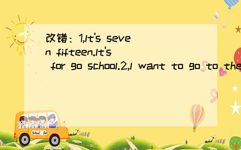 改错：1,lt's seven fifteen.lt's for go school.2,l want to go to the shop.l want to apen.3;we like sitting under the tree and talk to each other.4,He lives in Nanjing.lt calling “the Stone City.5,My brother spends two hours to go to school by bik