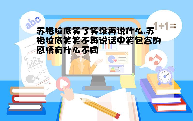 苏格拉底笑了笑没再说什么,苏格拉底笑笑不再说话中笑包含的感情有什么不同