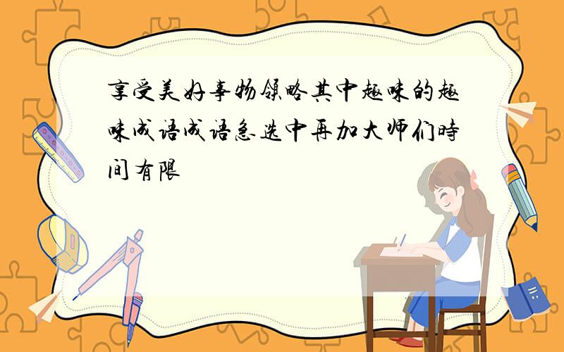 享受美好事物领略其中趣味的趣味成语成语急选中再加大师们时间有限