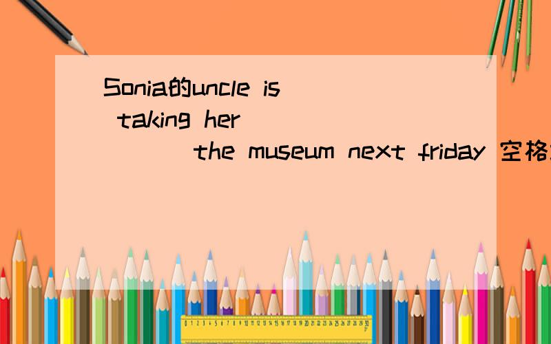 Sonia的uncle is taking her _____ the museum next friday 空格填介词